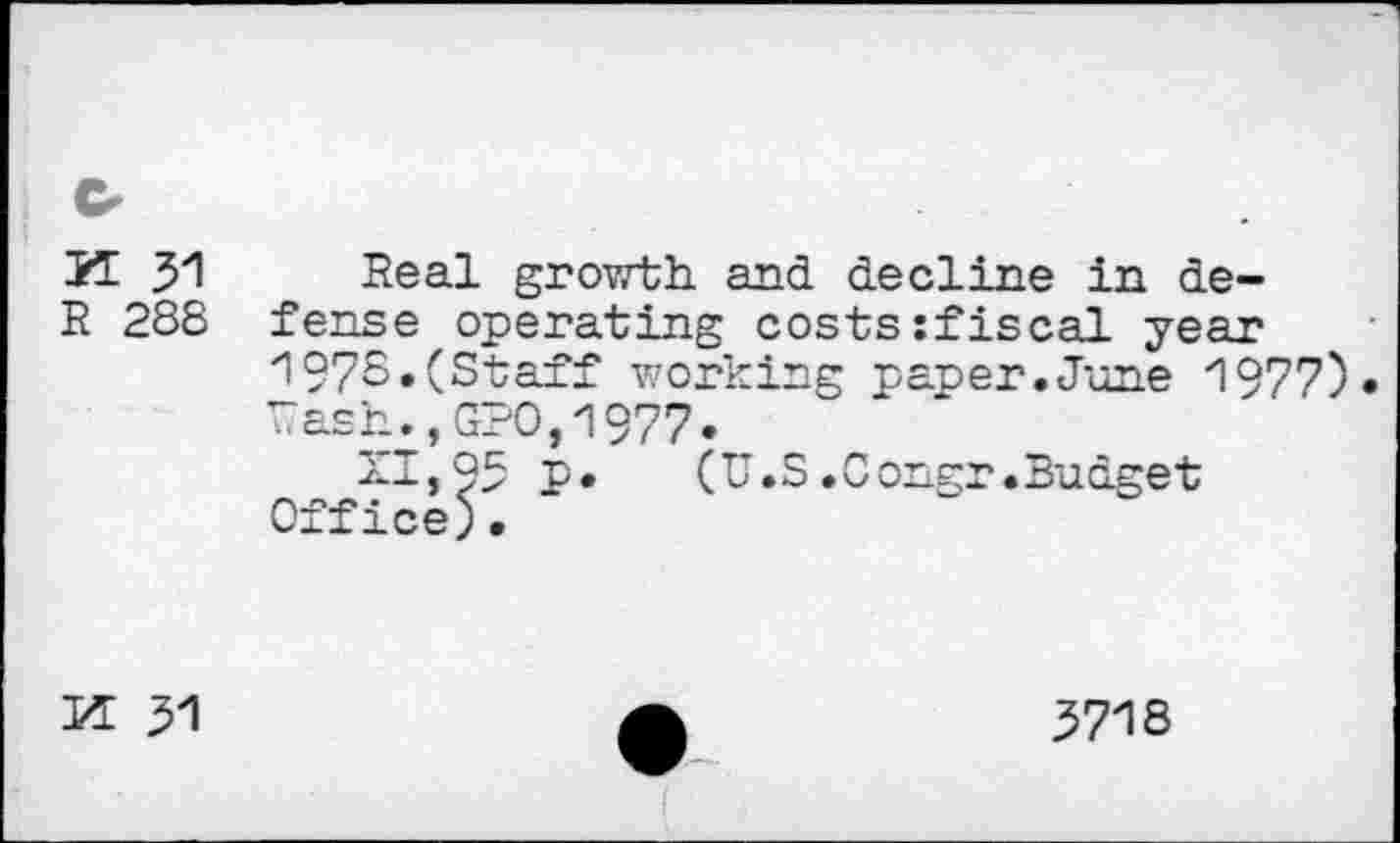 ﻿K 31
R 288
Real growth, and decline in defense operating costs:fiscal year 1978.(Staff working paper.June 1977)» rash.,GPO,1977.
XI, 93 P*	(U.S.Congr.Budget
Office)•
PI 31
3718